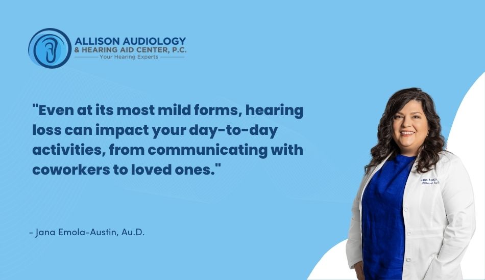 Even at its most mild forms, hearing loss can impact your day-to-day activities, from communicating with coworkers to loved ones.
