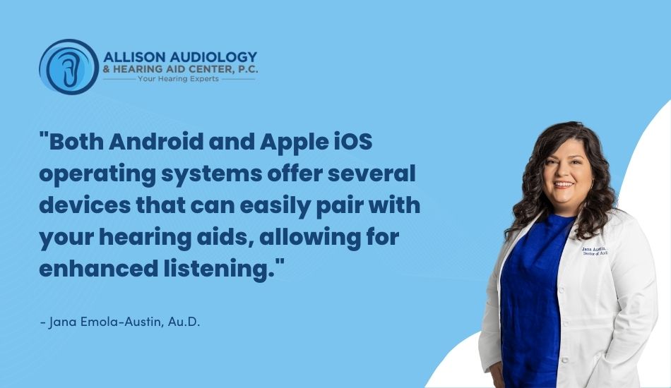 Both Android and Apple iOS operating systems offer several devices that can easily pair with your hearing aids, allowing for enhanced listening.